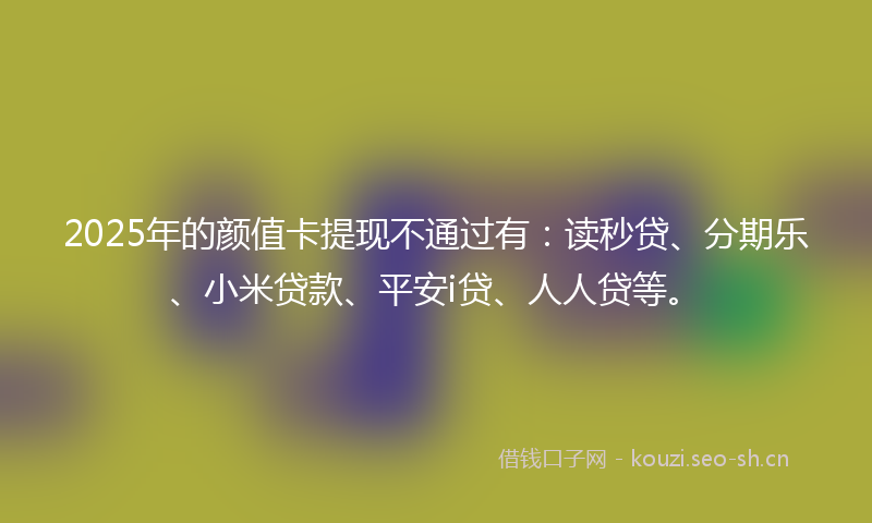 2025年的颜值卡提现不通过有：读秒贷、分期乐、小米贷款、平安i贷、人人贷等。