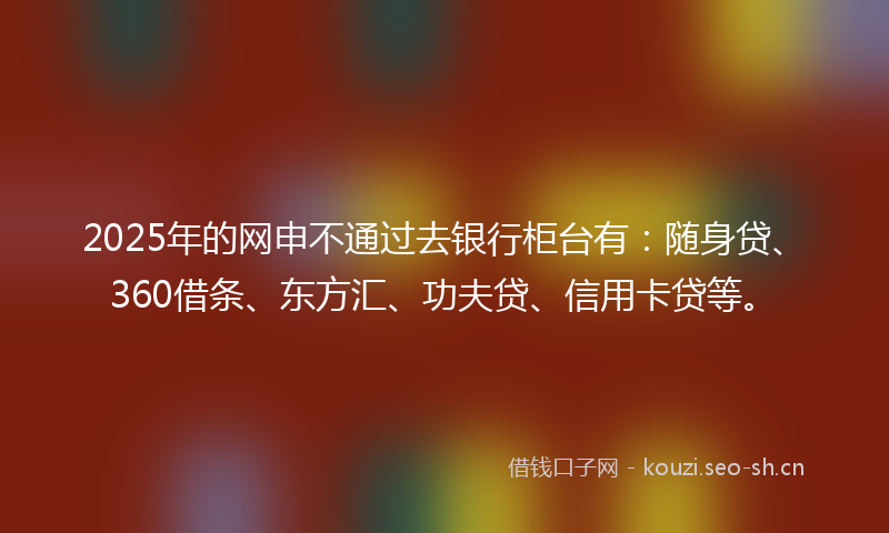 2025年的网申不通过去银行柜台有：随身贷、360借条、东方汇、功夫贷、信用卡贷等。