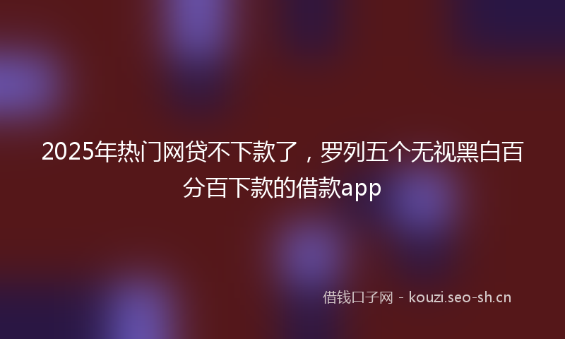 2025年热门网贷不下款了，罗列五个无视黑白百分百下款的借款app