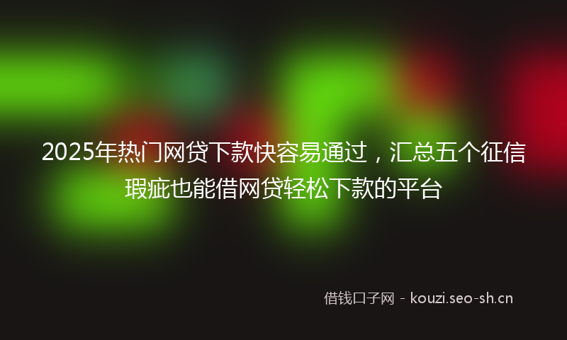 2025年热门网贷下款快容易通过，汇总五个征信瑕疵也能借网贷轻松下款的平台