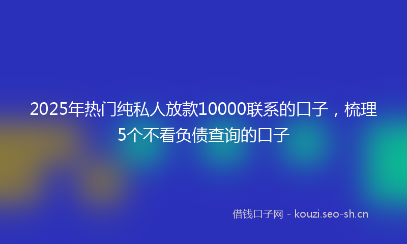 2025年热门纯私人放款10000联系的口子，梳理5个不看负债查询的口子