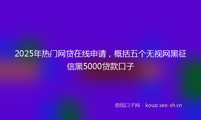 2025年热门网贷在线申请，概括五个无视网黑征信黑5000贷款口子