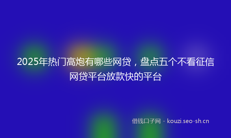 2025年热门高炮有哪些网贷，盘点五个不看征信网贷平台放款快的平台