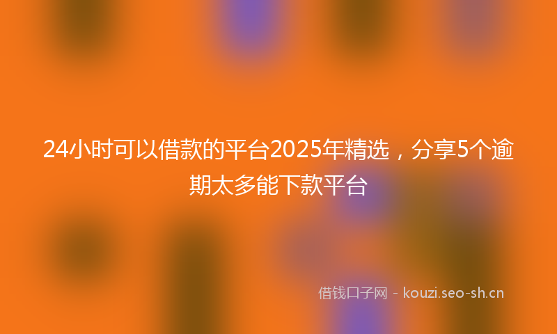 24小时可以借款的平台2025年精选，分享5个逾期太多能下款平台