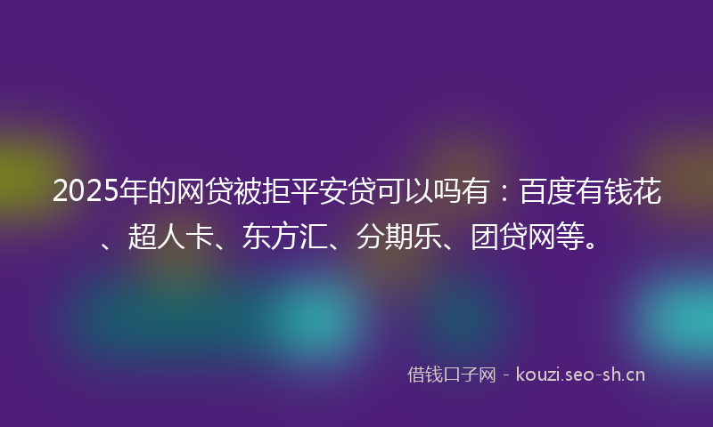 2025年的网贷被拒平安贷可以吗有：百度有钱花、超人卡、东方汇、分期乐、团贷网等。