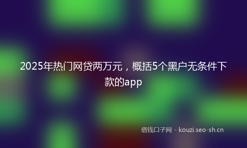2025年热门网贷两万元，概括5个黑户无条件下款的app