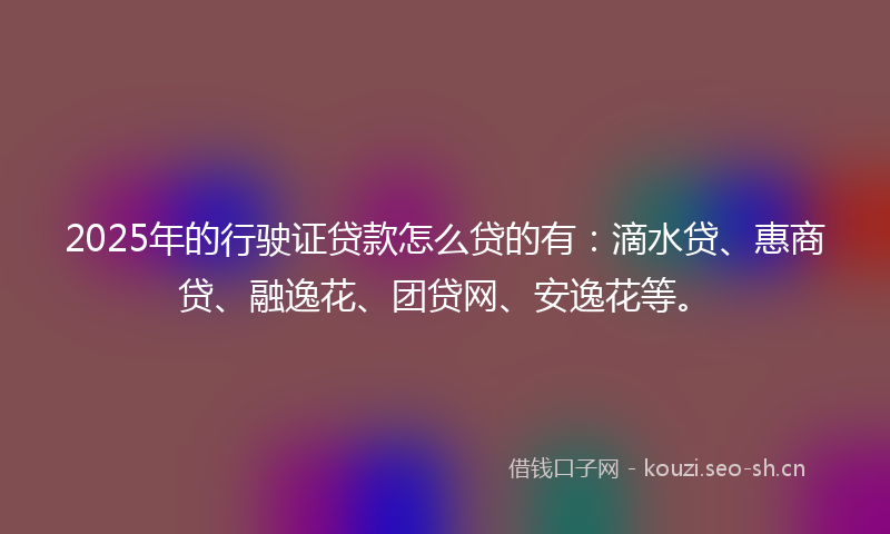 2025年的行驶证贷款怎么贷的有：滴水贷、惠商贷、融逸花、团贷网、安逸花等。