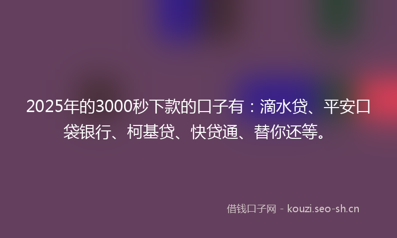2025年的3000秒下款的口子有：滴水贷、平安口袋银行、柯基贷、快贷通、替你还等。