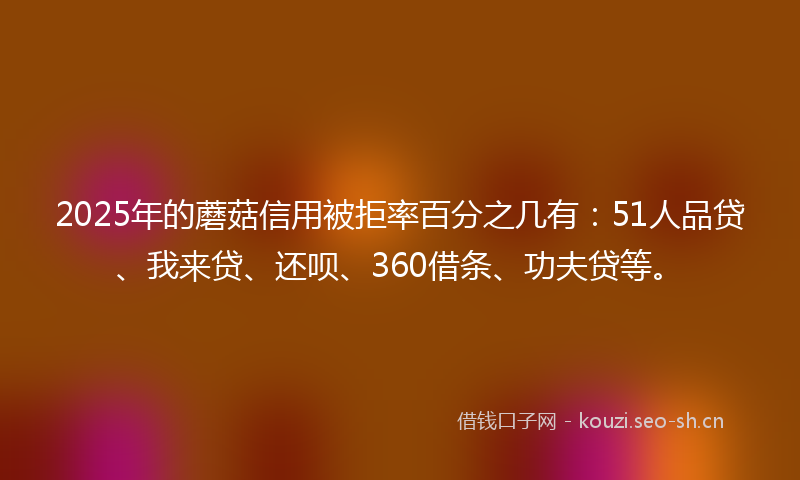 2025年的蘑菇信用被拒率百分之几有:51人品贷、我来贷、还呗、360借条、功夫贷等。