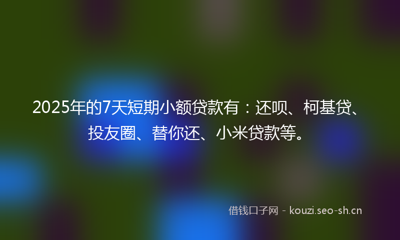 2025年的7天短期小额贷款有：还呗、柯基贷、投友圈、替你还、小米贷款等。