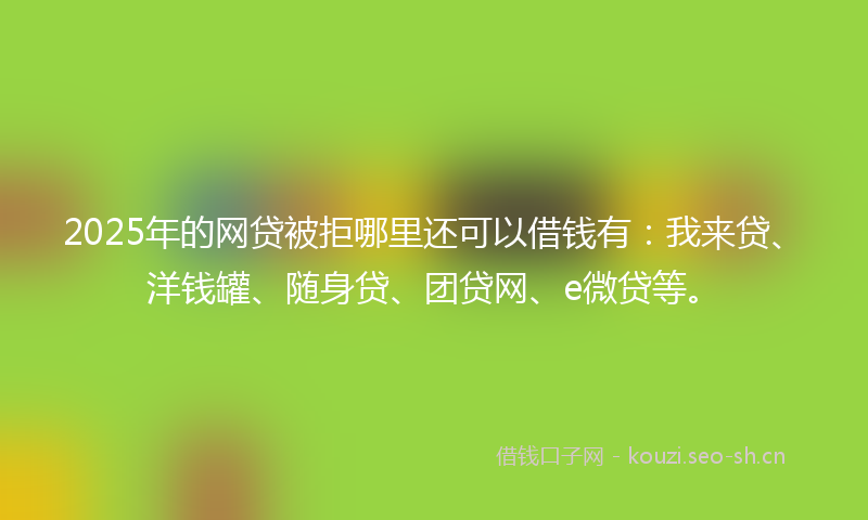 2025年的网贷被拒哪里还可以借钱有：我来贷、洋钱罐、随身贷、团贷网、e微贷等。