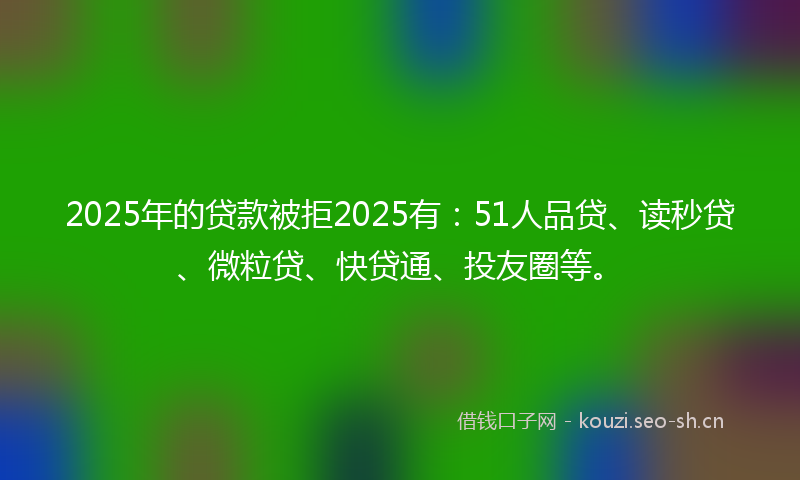 2025年的贷款被拒2025有：51人品贷、读秒贷、微粒贷、快贷通、投友圈等。