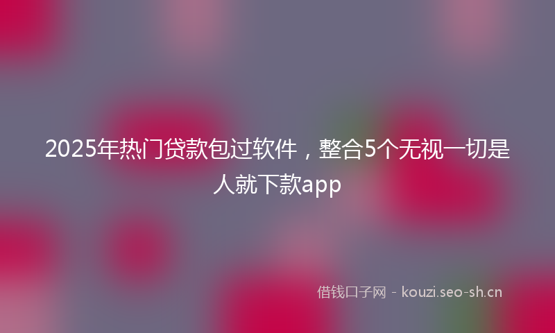 2025年热门贷款包过软件，整合5个无视一切是人就下款app