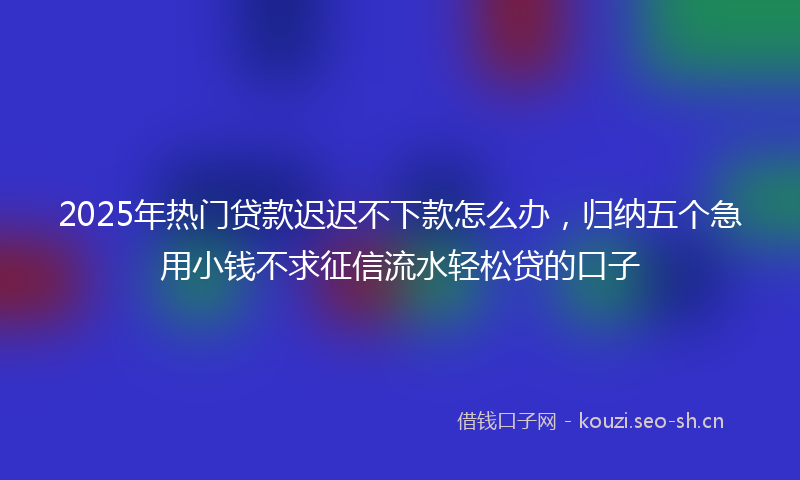 2025年热门贷款迟迟不下款怎么办，归纳五个急用小钱不求征信流水轻松贷的口子