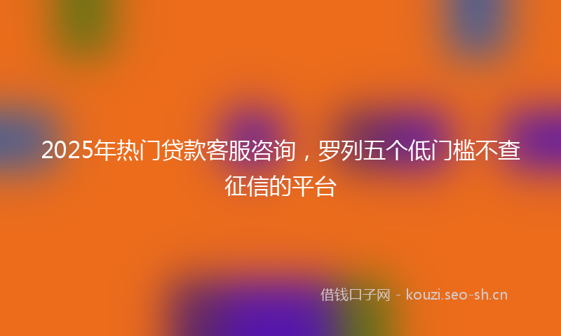 2025年热门贷款客服咨询，罗列五个低门槛不查征信的平台