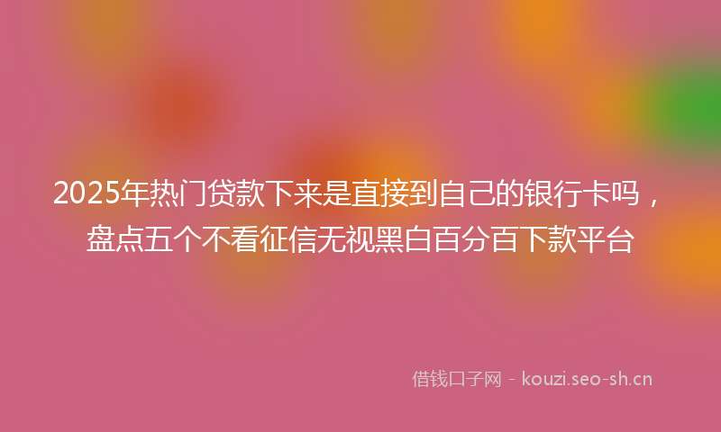 2025年热门贷款下来是直接到自己的银行卡吗，盘点五个不看征信无视黑白百分百下款平台
