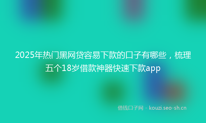 2025年热门黑网贷容易下款的口子有哪些，梳理五个18岁借款神器快速下款app
