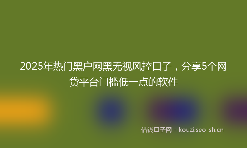 2025年热门黑户网黑无视风控口子，分享5个网贷平台门槛低一点的软件