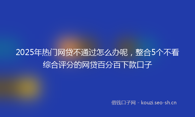 2025年热门网贷不通过怎么办呢，整合5个不看综合评分的网贷百分百下款口子