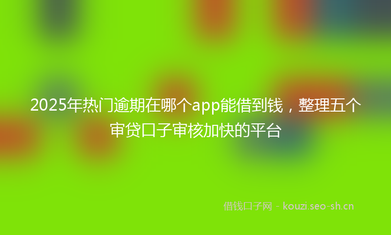 2025年热门逾期在哪个app能借到钱,整理五个审贷口子审核加快的平台