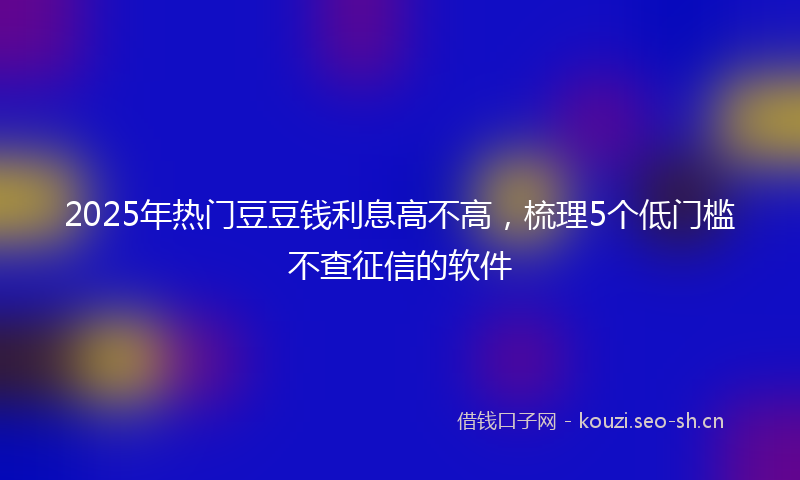 2025年热门豆豆钱利息高不高，梳理5个低门槛不查征信的软件
