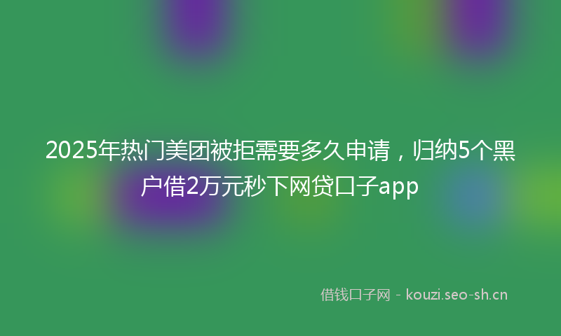 2025年热门美团被拒需要多久申请，归纳5个黑户借2万元秒下网贷口子app