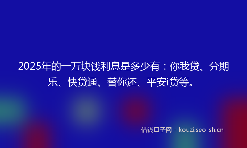 2025年的一万块钱利息是多少有：你我贷、分期乐、快贷通、替你还、平安i贷等。