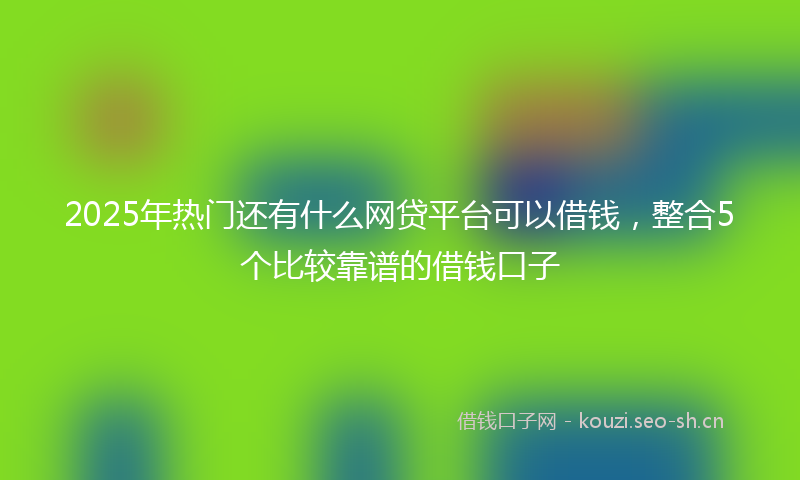 2025年热门还有什么网贷平台可以借钱，整合5个比较靠谱的借钱口子