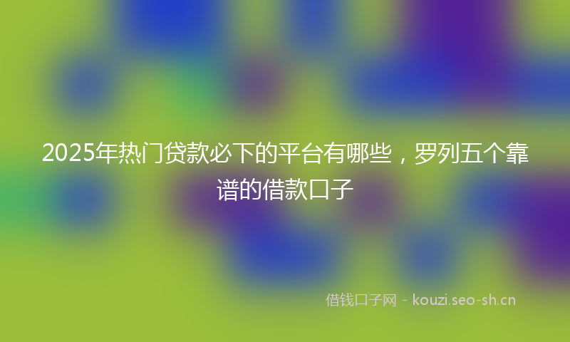 2025年热门贷款必下的平台有哪些，罗列五个靠谱的借款口子