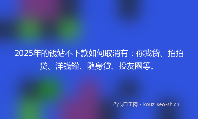2025年的钱站不下款如何取消有：你我贷、拍拍贷、洋钱罐、随身贷、投友圈等。