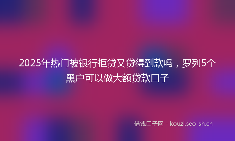2025年热门被银行拒贷又贷得到款吗，罗列5个黑户可以做大额贷款口子