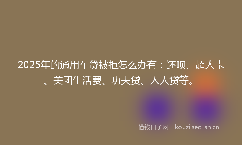 2025年的通用车贷被拒怎么办有:还呗、超人卡、美团生活费、功夫贷、人人贷等。