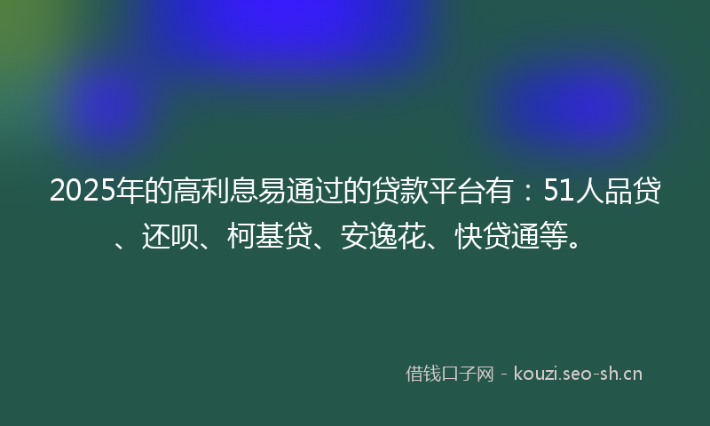 2025年的高利息易通过的贷款平台有：51人品贷、还呗、柯基贷、安逸花、快贷通等。