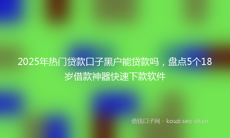 2025年热门贷款口子黑户能贷款吗，盘点5个18岁借款神器快速下款软件
