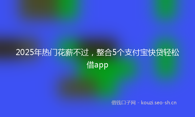 2025年热门花薪不过，整合5个支付宝快贷轻松借app
