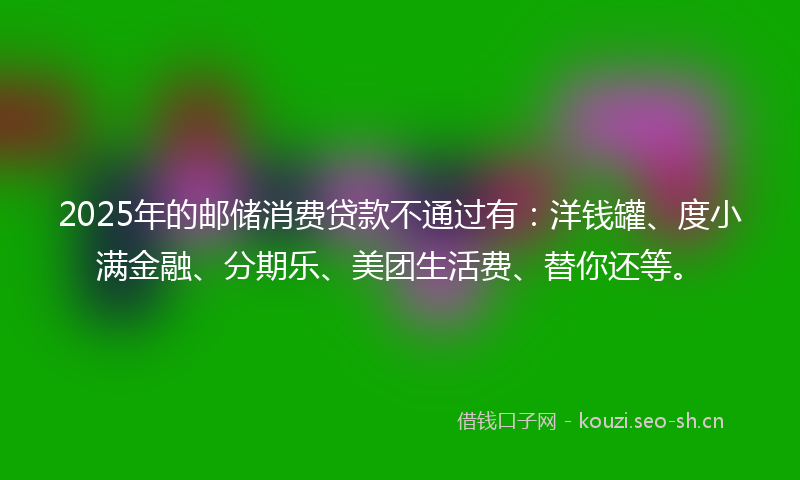 2025年的邮储消费贷款不通过有:洋钱罐、度小满金融、分期乐、美团生活费、替你还等。