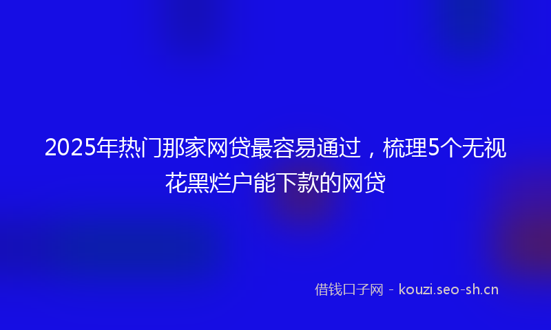 2025年热门那家网贷最容易通过，梳理5个无视花黑烂户能下款的网贷