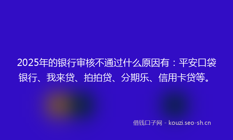 2025年的银行审核不通过什么原因有：平安口袋银行、我来贷、拍拍贷、分期乐、信用卡贷等。