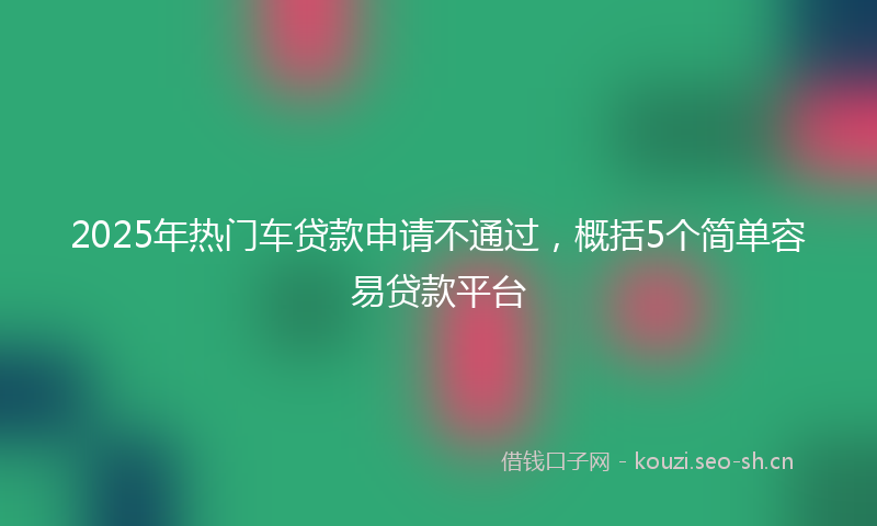 2025年热门车贷款申请不通过，概括5个简单容易贷款平台