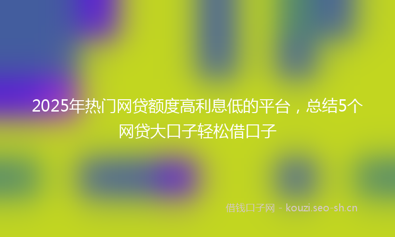 2025年热门网贷额度高利息低的平台，总结5个网贷大口子轻松借口子