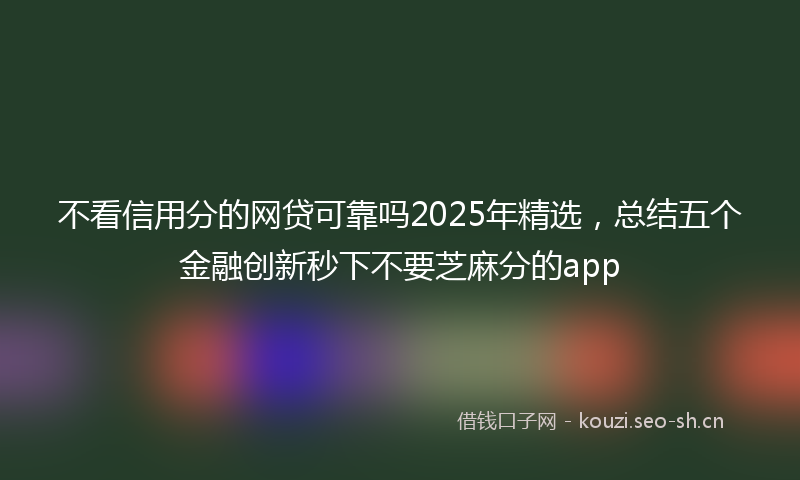 不看信用分的网贷可靠吗2025年精选，总结五个金融创新秒下不要芝麻分的app