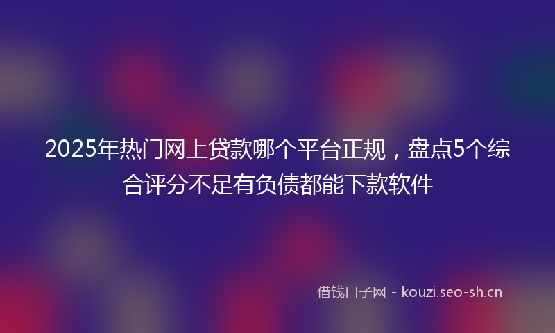 2025年热门网上贷款哪个平台正规，盘点5个综合评分不足有负债都能下款软件