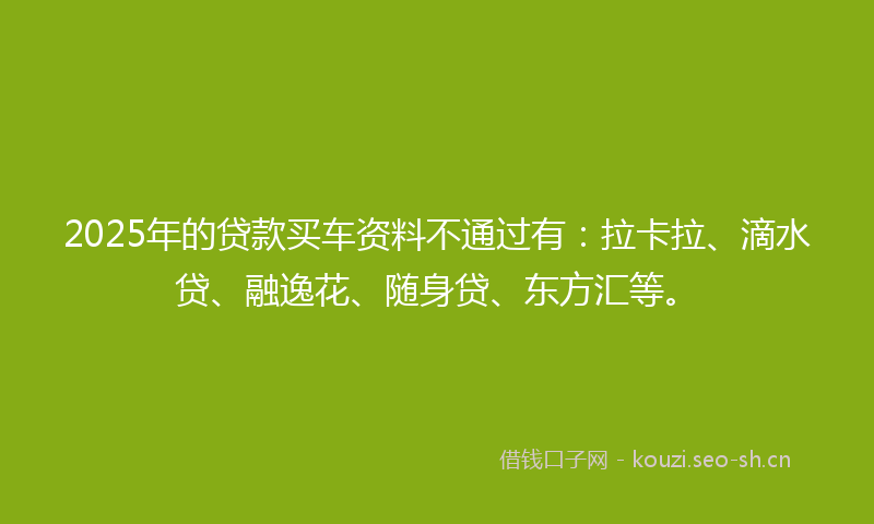 2025年的贷款买车资料不通过有：拉卡拉、滴水贷、融逸花、随身贷、东方汇等。