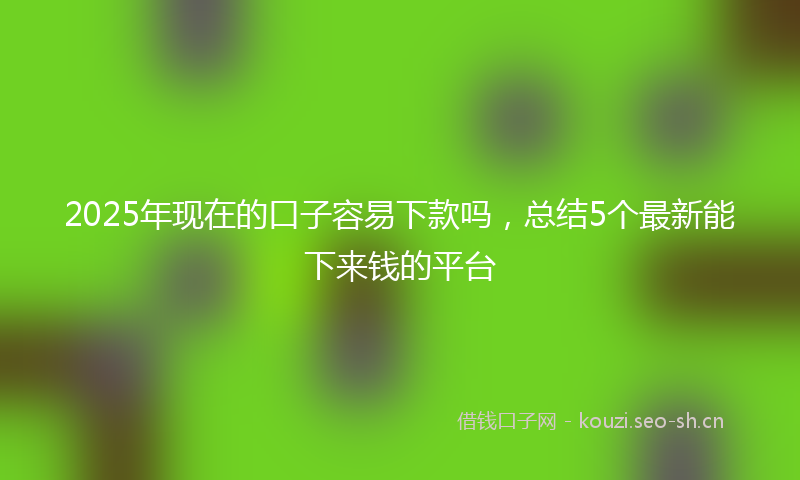 2025年现在的口子容易下款吗，总结5个最新能下来钱的平台