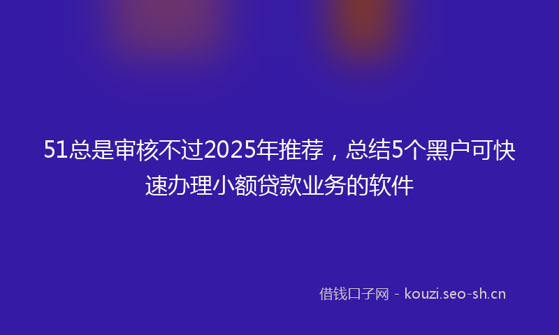 51总是审核不过2025年推荐,总结5个黑户可快速办理小额贷款业务的软件