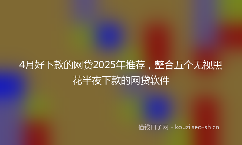 4月好下款的网贷2025年推荐，整合五个无视黑花半夜下款的网贷软件