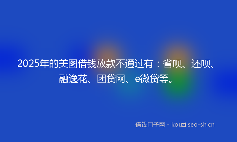 2025年的美图借钱放款不通过有：省呗、还呗、融逸花、团贷网、e微贷等。