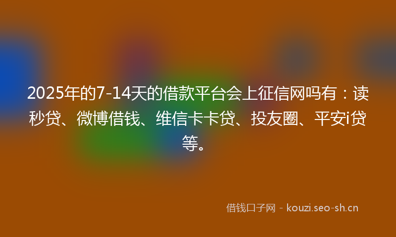 2025年的7-14天的借款平台会上征信网吗有：读秒贷、微博借钱、维信卡卡贷、投友圈、平安i贷等。