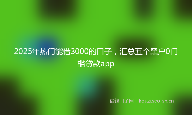 2025年热门能借3000的口子，汇总五个黑户0门槛贷款app