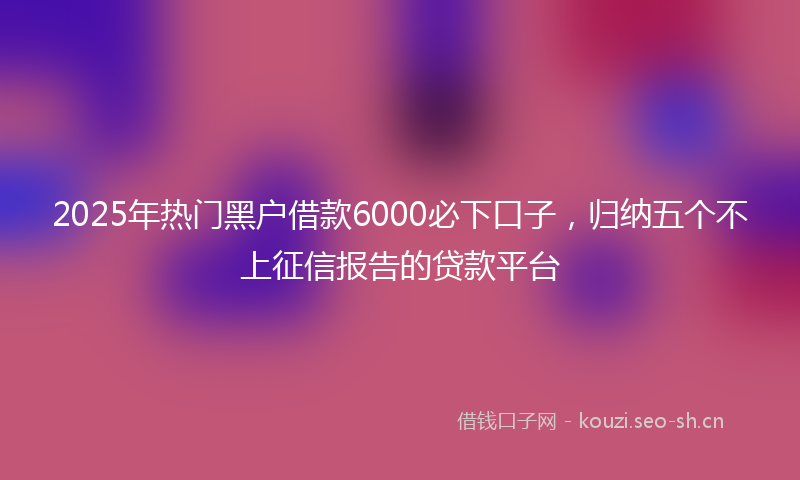 2025年热门黑户借款6000必下口子，归纳五个不上征信报告的贷款平台